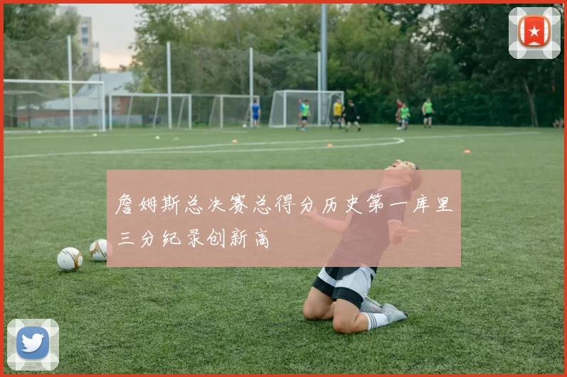 詹姆斯总决赛总得分历史第一库里三分纪录创新高