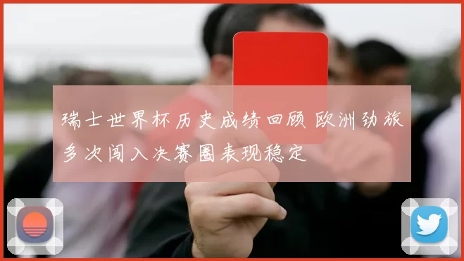 瑞士世界杯历史成绩回顾 欧洲劲旅多次闯入决赛圈表现稳定