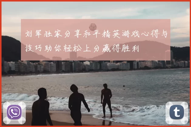 刘军独家分享和平精英游戏心得与技巧助你轻松上分赢得胜利