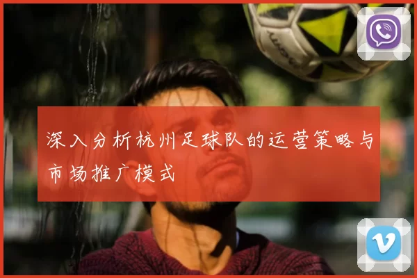 深入分析杭州足球队的运营策略与市场推广模式