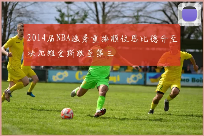 2014届NBA选秀重排顺位恩比德升至状元维金斯跌至第三