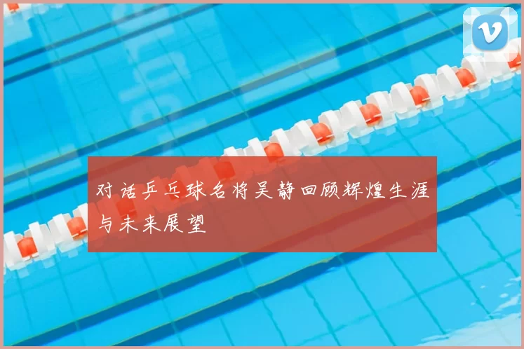 对话乒乓球名将吴静回顾辉煌生涯与未来展望