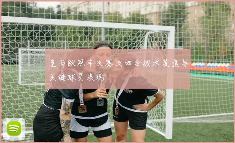 皇马欧冠半决赛次回合战术复盘与关键球员表现