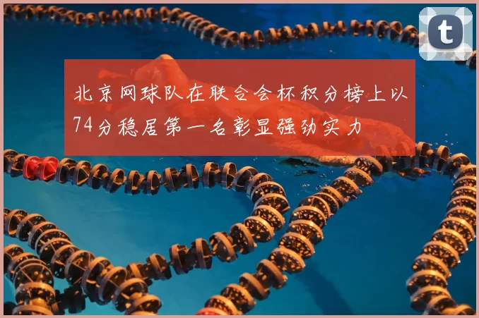 北京网球队在联合会杯积分榜上以74分稳居第一名彰显强劲实力