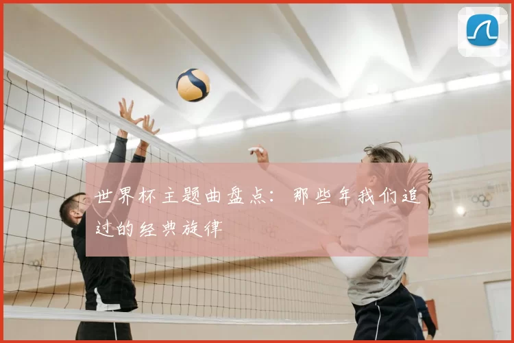 世界杯主题曲盘点:那些年我们追过的经典旋律