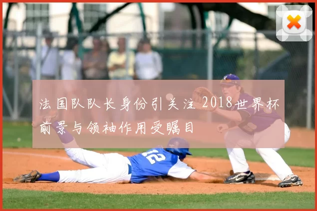法国队队长身份引关注 2018世界杯前景与领袖作用受瞩目