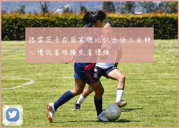 格雷茨卡在国家德比仅出场三分钟心情低落难掩失落情绪