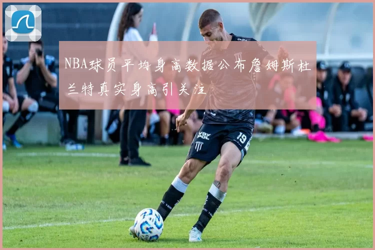 NBA球员平均身高数据公布詹姆斯杜兰特真实身高引关注