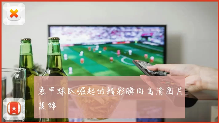 意甲球队崛起的精彩瞬间高清图片集锦