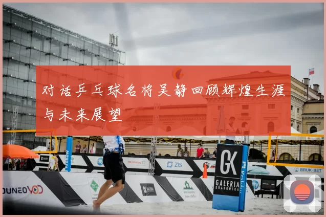 对话乒乓球名将吴静回顾辉煌生涯与未来展望