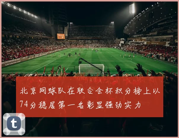 北京网球队在联合会杯积分榜上以74分稳居第一名彰显强劲实力