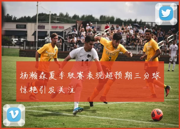 杨瀚森夏季联赛表现超预期三分球惊艳引发关注