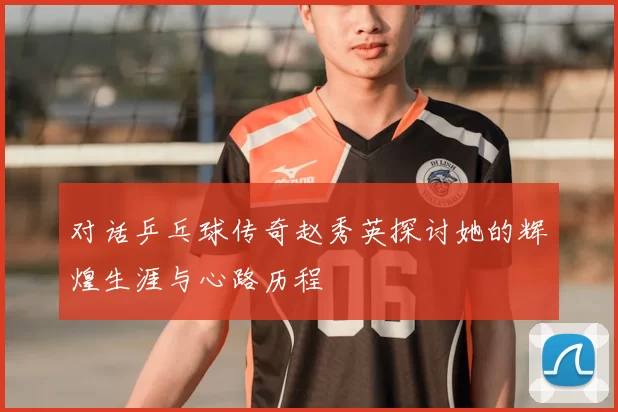 对话乒乓球传奇赵秀英探讨她的辉煌生涯与心路历程