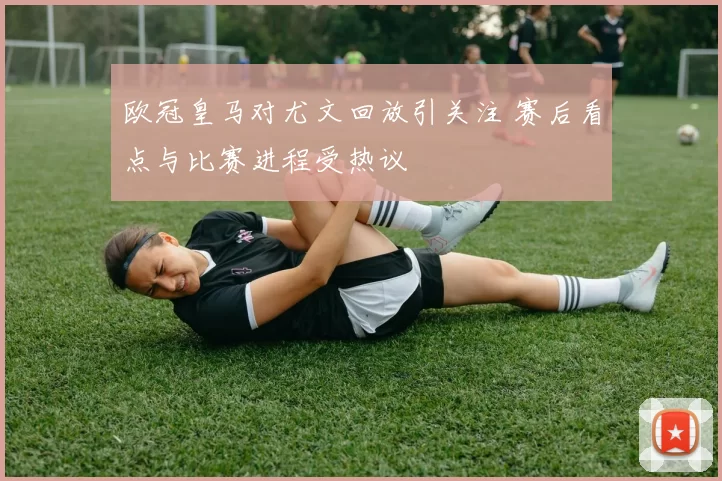 欧冠皇马对尤文回放引关注 赛后看点与比赛进程受热议
