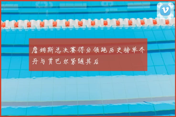 詹姆斯总决赛得分领跑历史榜单乔丹与贾巴尔紧随其后