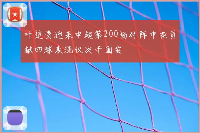 叶楚贵迎来中超第200场对阵申花贡献四球表现仅次于国安