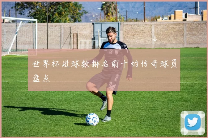 世界杯进球数排名前十的传奇球员盘点