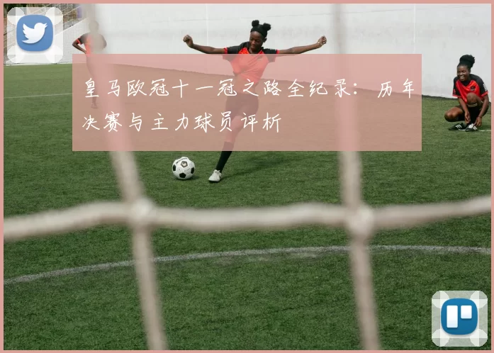 皇马欧冠十一冠之路全纪录:历年决赛与主力球员评析