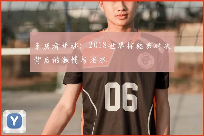 亲历者讲述：2018世界杯经典对决背后的激情与泪水