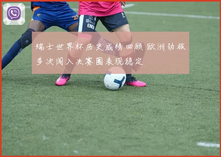 瑞士世界杯历史成绩回顾 欧洲劲旅多次闯入决赛圈表现稳定