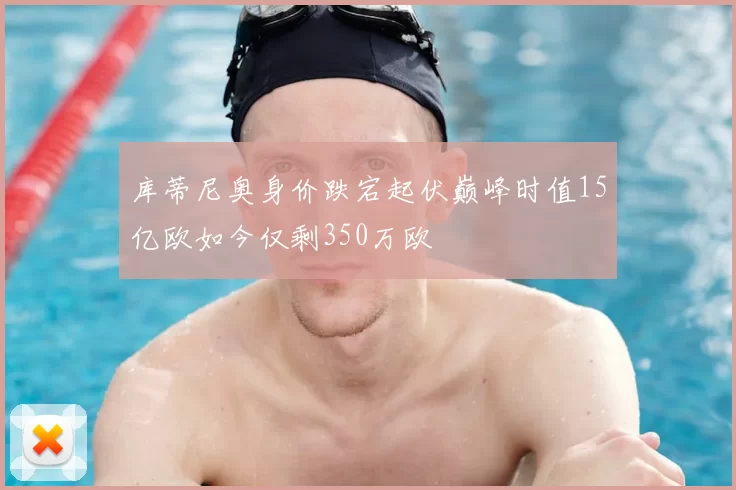 库蒂尼奥身价跌宕起伏巅峰时值15亿欧如今仅剩350万欧