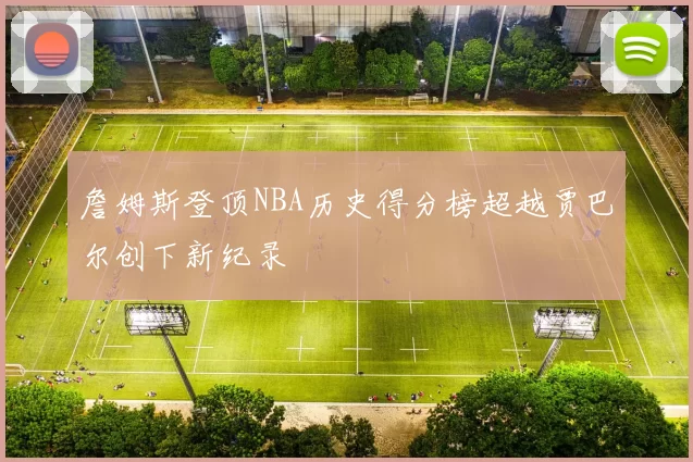 詹姆斯登顶NBA历史得分榜超越贾巴尔创下新纪录