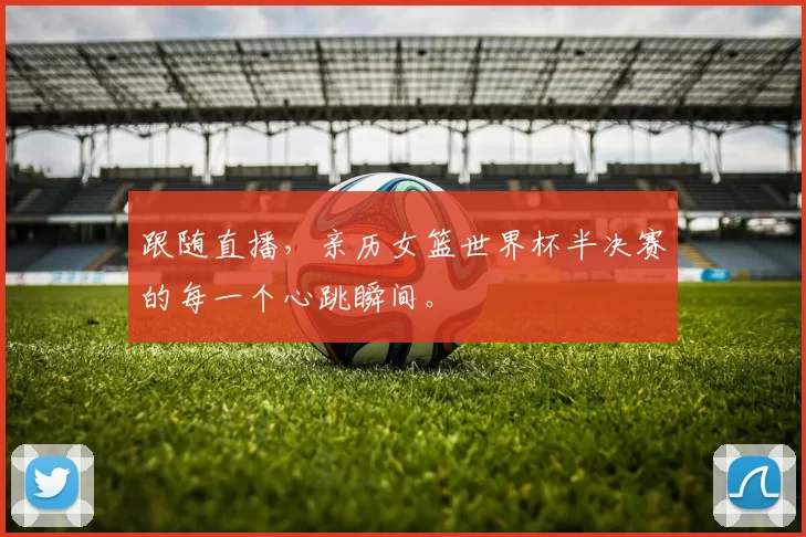 跟随直播,亲历女篮世界杯半决赛的每一个心跳瞬间。
