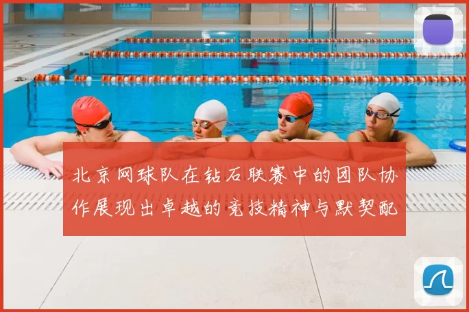 北京网球队在钻石联赛中的团队协作展现出卓越的竞技精神与默契配合