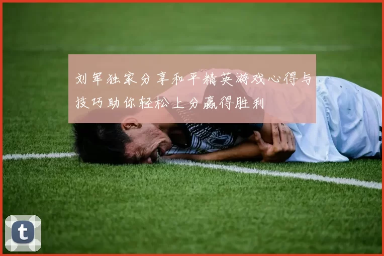 刘军独家分享和平精英游戏心得与技巧助你轻松上分赢得胜利