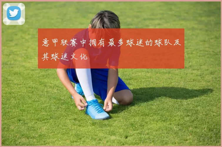 意甲联赛中拥有最多球迷的球队及其球迷文化