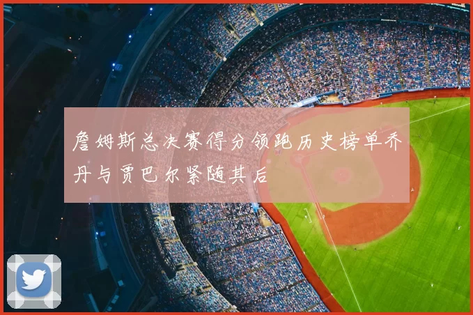 詹姆斯总决赛得分领跑历史榜单乔丹与贾巴尔紧随其后