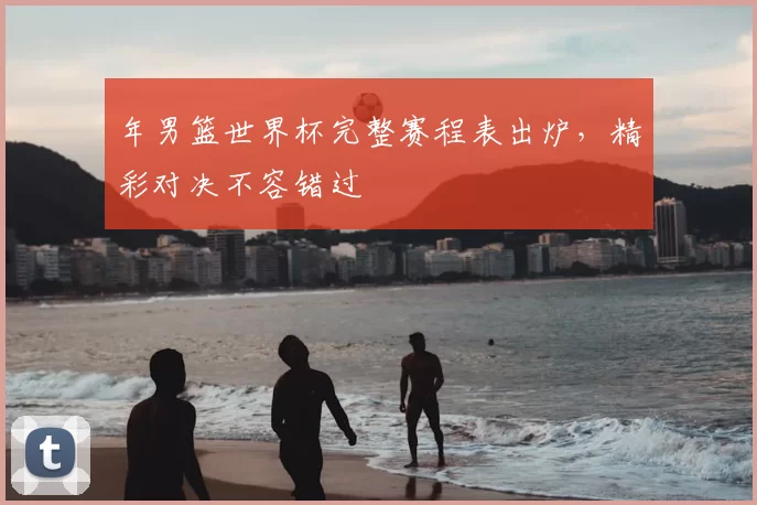年男篮世界杯完整赛程表出炉,精彩对决不容错过