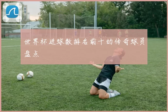 世界杯进球数排名前十的传奇球员盘点