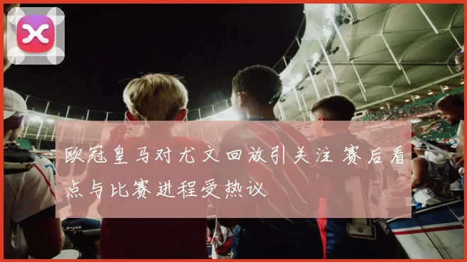欧冠皇马对尤文回放引关注 赛后看点与比赛进程受热议