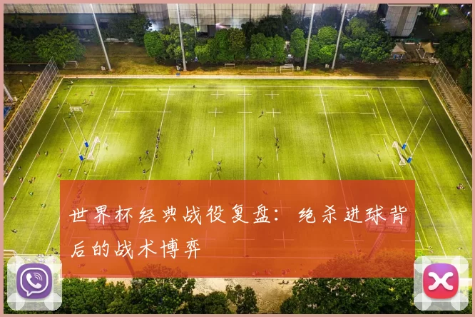 世界杯经典战役复盘:绝杀进球背后的战术博弈