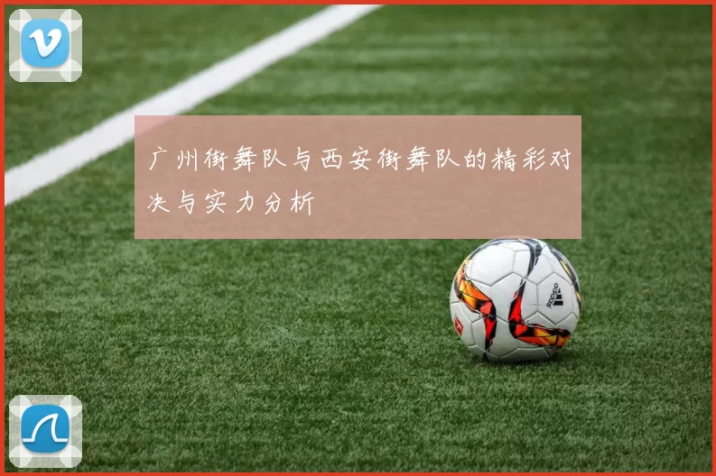 广州街舞队与西安街舞队的精彩对决与实力分析