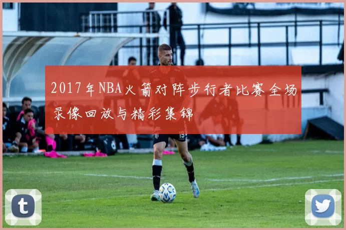 2017年NBA火箭对阵步行者比赛全场录像回放与精彩集锦