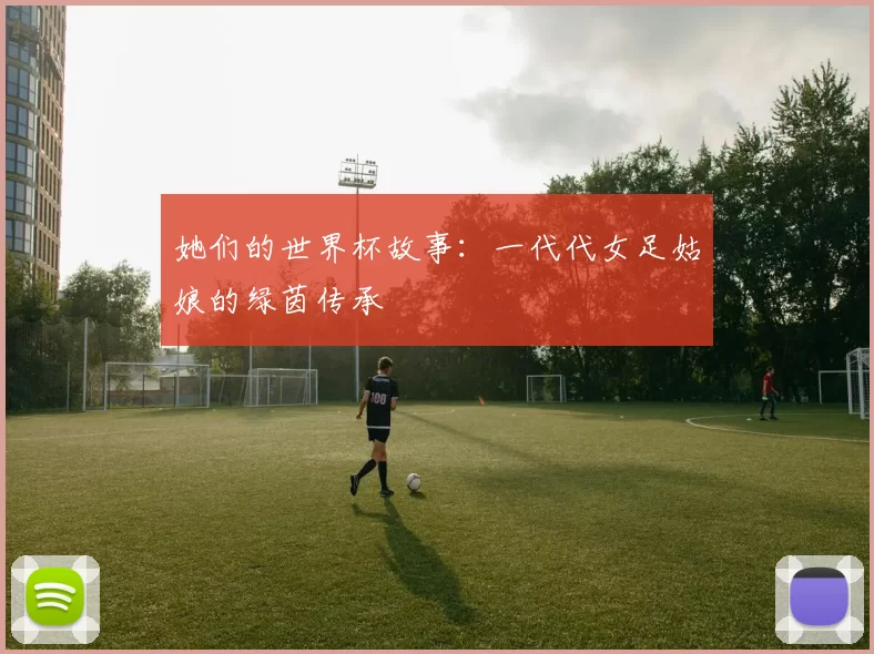 她们的世界杯故事：一代代女足姑娘的绿茵传承