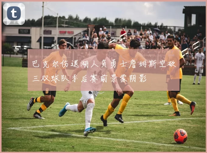 巴克尔伤退湖人负勇士詹姆斯空砍三双球队季后赛前景蒙阴影