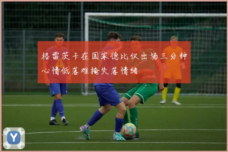 格雷茨卡在国家德比仅出场三分钟心情低落难掩失落情绪