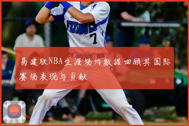 易建联NBA生涯场均数据回顾其国际赛场表现与贡献