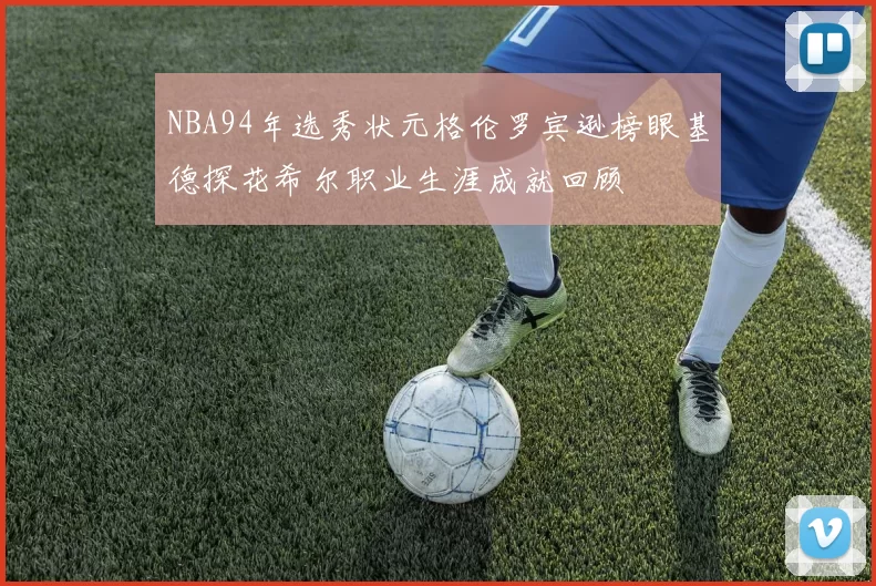 NBA94年选秀状元格伦罗宾逊榜眼基德探花希尔职业生涯成就回顾