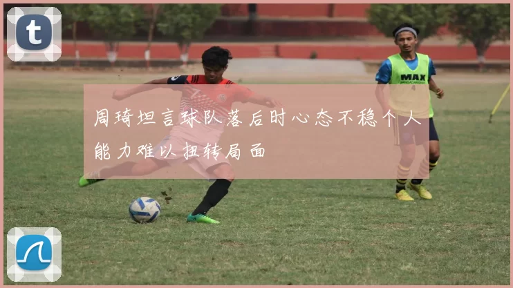 周琦坦言球队落后时心态不稳个人能力难以扭转局面
