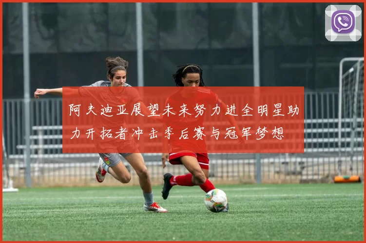 阿夫迪亚展望未来努力进全明星助力开拓者冲击季后赛与冠军梦想