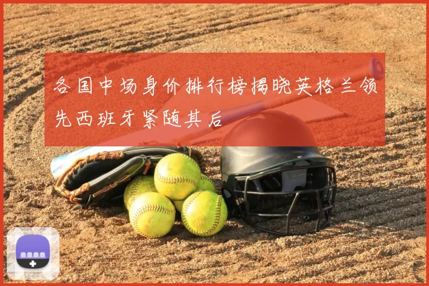 各国中场身价排行榜揭晓英格兰领先西班牙紧随其后