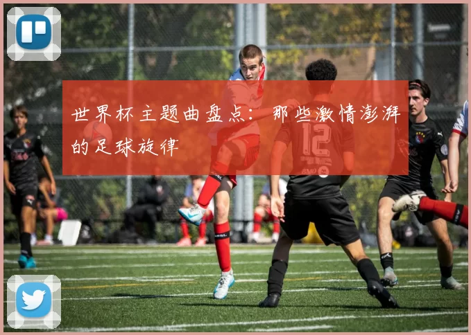 世界杯主题曲盘点:那些激情澎湃的足球旋律