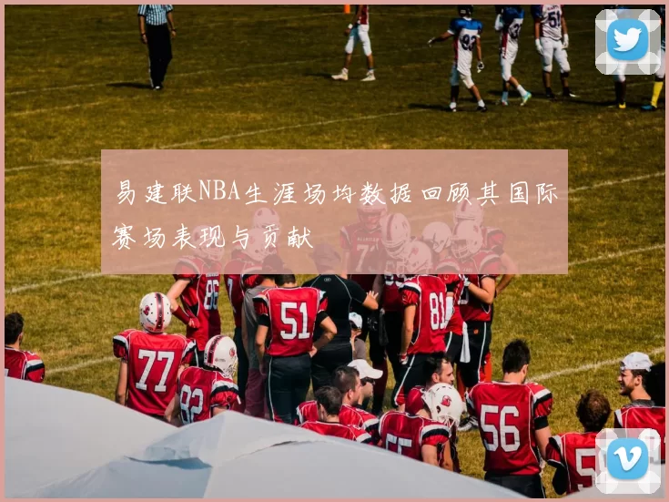 易建联NBA生涯场均数据回顾其国际赛场表现与贡献