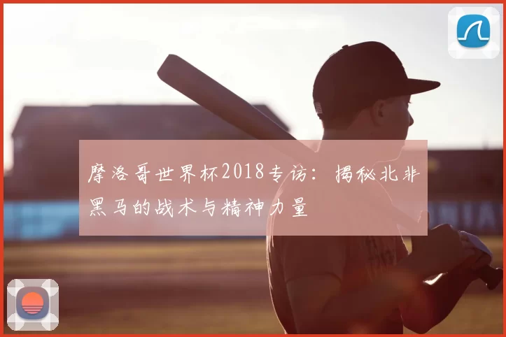 摩洛哥世界杯2018专访：揭秘北非黑马的战术与精神力量