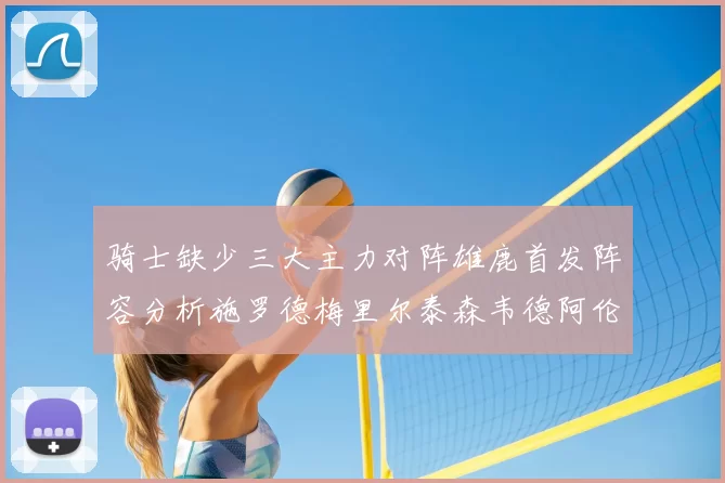 骑士缺少三大主力对阵雄鹿首发阵容分析施罗德梅里尔泰森韦德阿伦出战