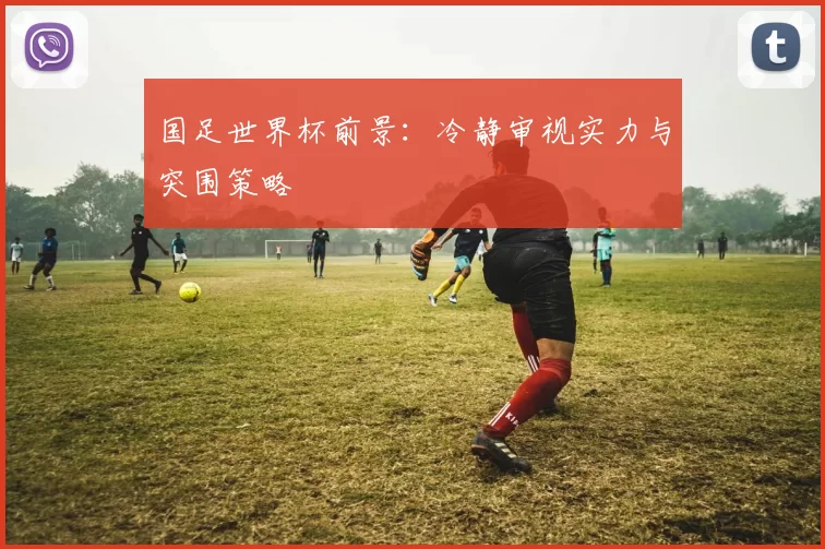 国足世界杯前景：冷静审视实力与突围策略